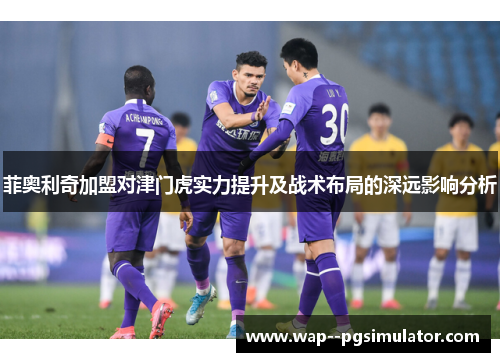 菲奥利奇加盟对津门虎实力提升及战术布局的深远影响分析