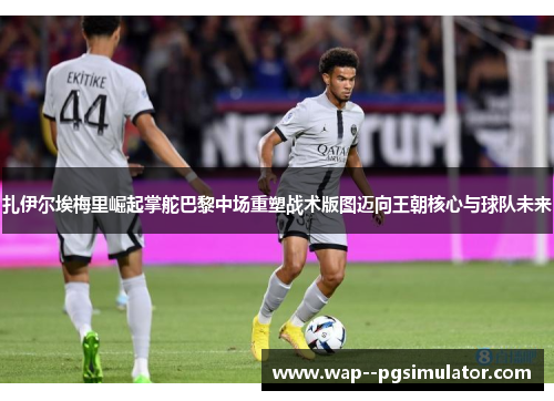 扎伊尔埃梅里崛起掌舵巴黎中场重塑战术版图迈向王朝核心与球队未来
